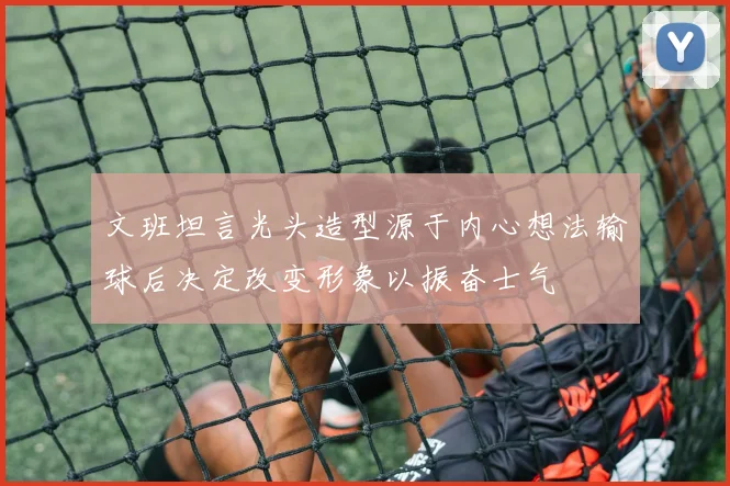 文班坦言光头造型源于内心想法输球后决定改变形象以振奋士气