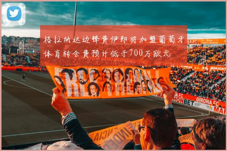 格拉纳达边锋费伊即将加盟葡萄牙体育转会费预计低于700万欧元
