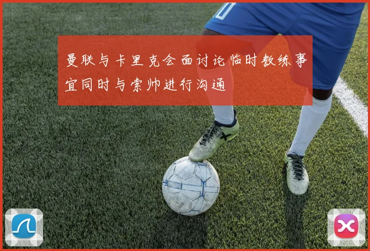 曼联与卡里克会面讨论临时教练事宜同时与索帅进行沟通