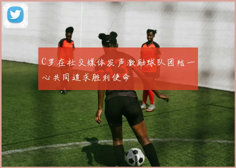 C罗在社交媒体发声激励球队团结一心共同追求胜利使命