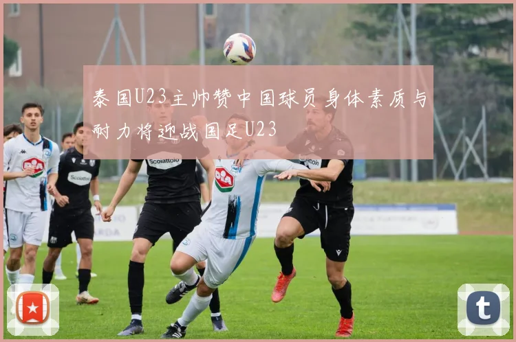 泰国U23主帅赞中国球员身体素质与耐力将迎战国足U23