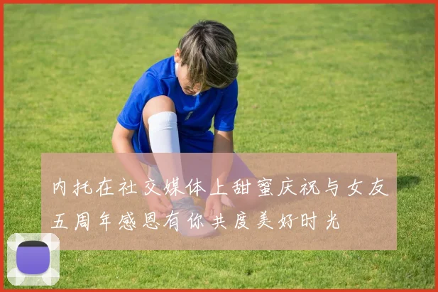 内托在社交媒体上甜蜜庆祝与女友五周年感恩有你共度美好时光