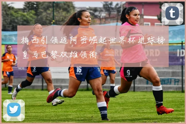 梅西引领迈阿密崛起世界杯进球榜皇马巴黎双雄领衔