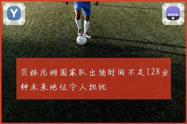 贝林厄姆国家队出场时间不足128分钟未来地位令人担忧