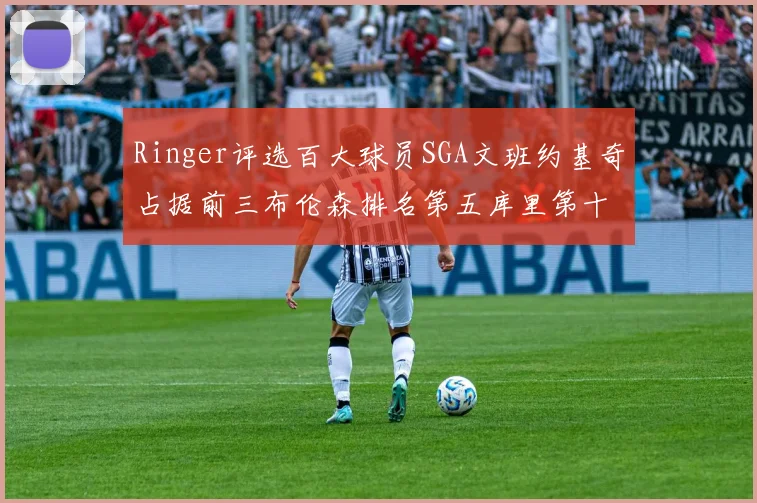 Ringer评选百大球员SGA文班约基奇占据前三布伦森排名第五库里第十杜兰特第十六詹姆斯第二十