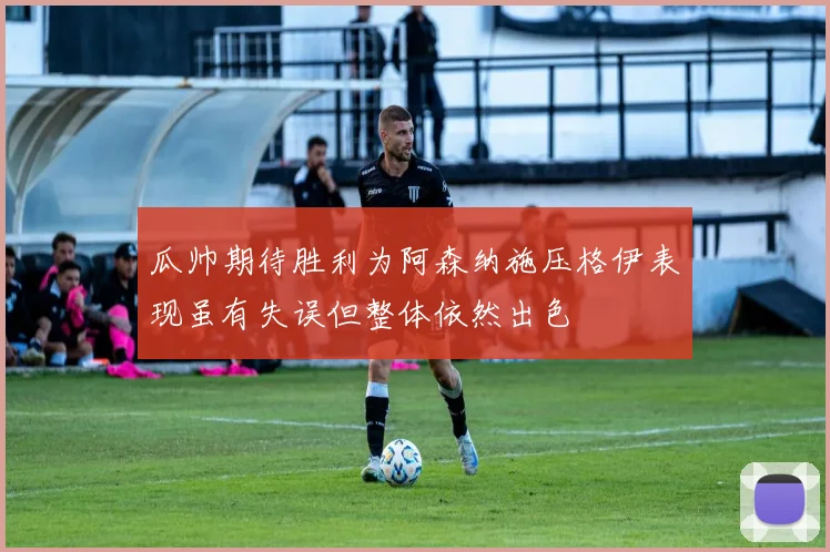 瓜帅期待胜利为阿森纳施压格伊表现虽有失误但整体依然出色