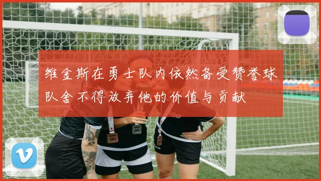 维金斯在勇士队内依然备受赞誉球队舍不得放弃他的价值与贡献