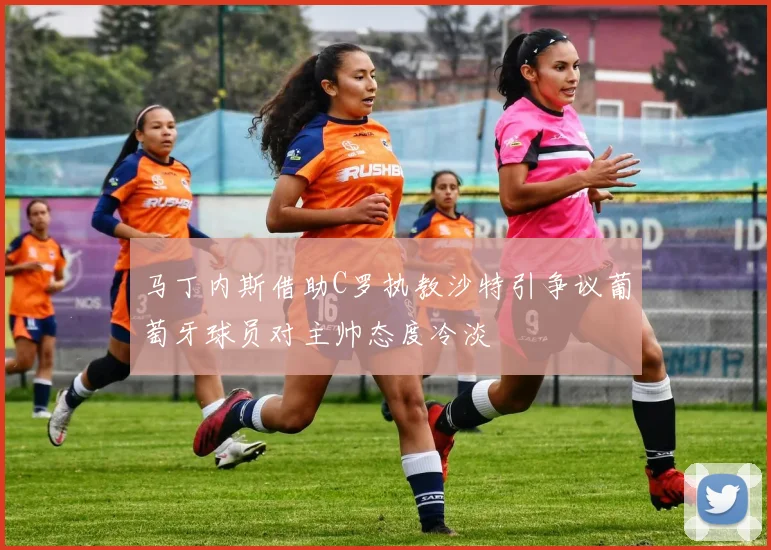 马丁内斯借助C罗执教沙特引争议葡萄牙球员对主帅态度冷淡