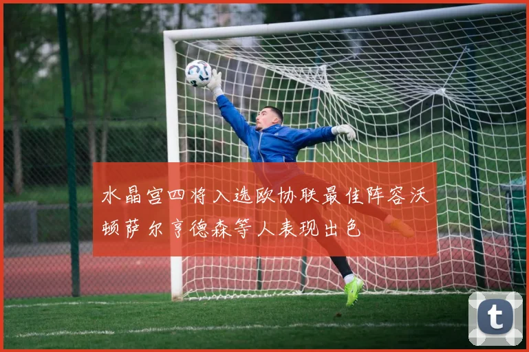 水晶宫四将入选欧协联最佳阵容沃顿萨尔亨德森等人表现出色