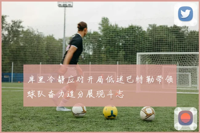 库里冷静应对开局低迷巴特勒带领球队奋力追分展现斗志